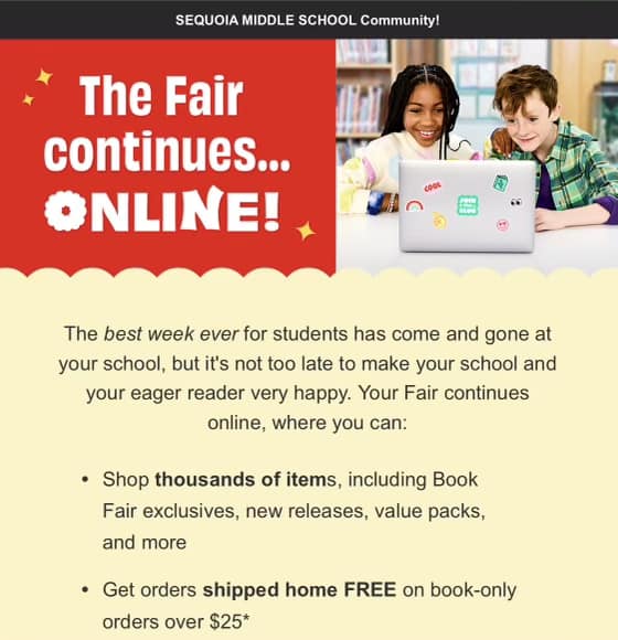 May be an image of 2 people and text that says 'SEQUOIA MIDDLE SCHOOL Community! The Fair continues... ONLINE! P The best week ever for students has come and gone at your school, but it's not too late to make your school and your eager reader very happy. Your Fair continues online, where you can: Shop thousands of items, including Book Fair exclusives, new releases, value packs, and more Get orders shipped home FREE on book-only orders over $25*'